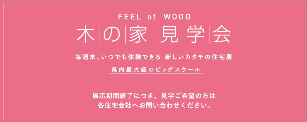 FEEL of WOOD　木の家 見学会　毎週末、いつでも体験できる　新しいカタチの住宅展　県内最大級のビッグスケール